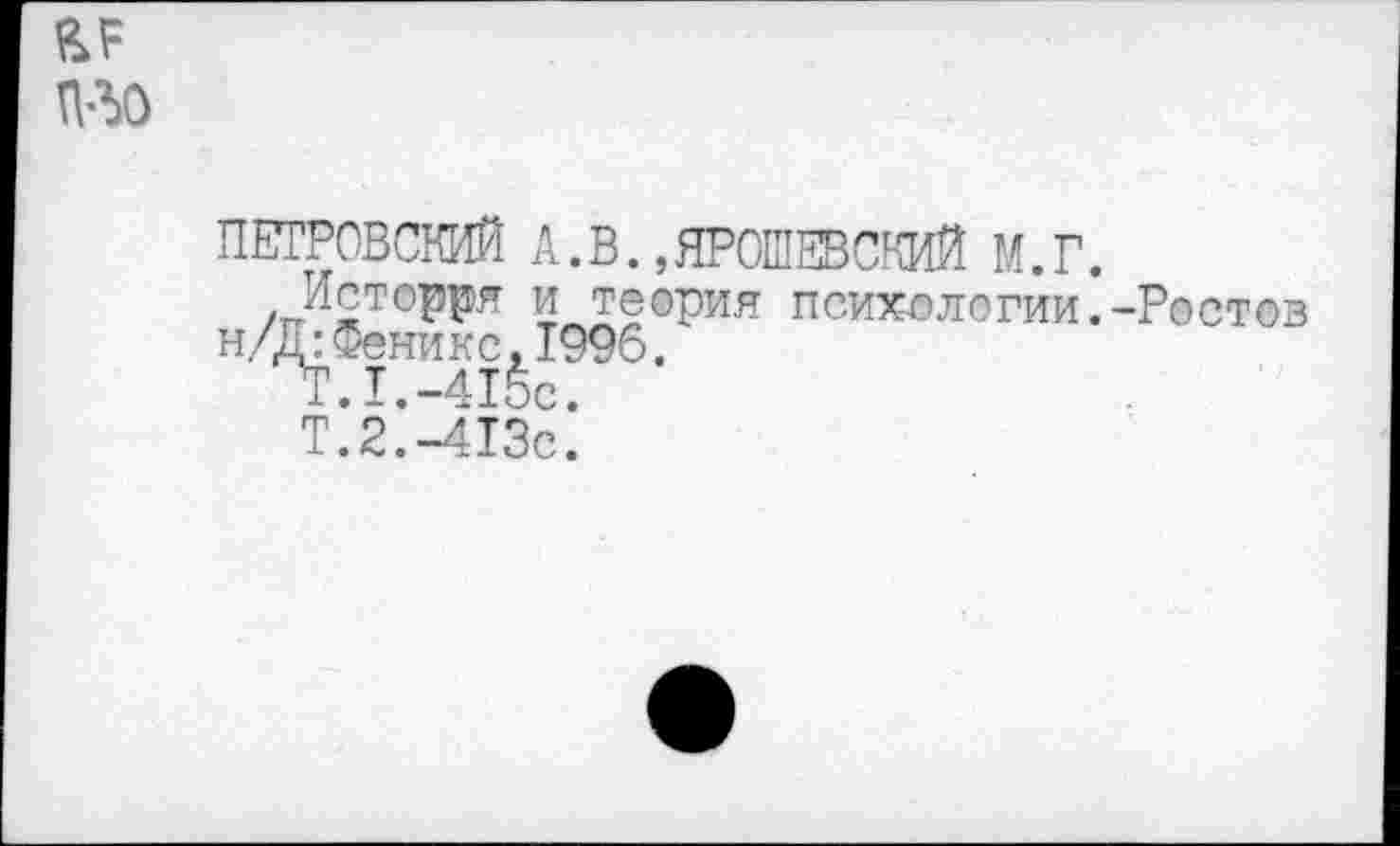 ﻿пло
ПЕТРОВСКИЙ А.В.,ЯРОШЕВСКИЙ М.Г.
Истоде и теория психологии.-Ростов н/Д:Феникс,1996.
Т.1.-415с.
Т.2.-413с.